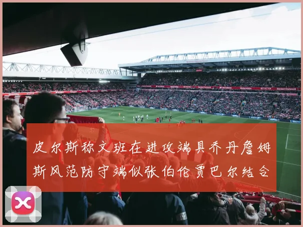 皮尔斯称文班在进攻端具乔丹詹姆斯风范防守端似张伯伦贾巴尔结合