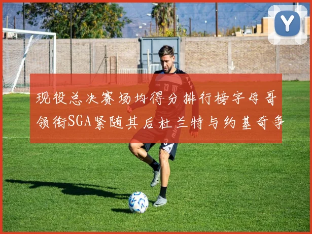 现役总决赛场均得分排行榜字母哥领衔SGA紧随其后杜兰特与约基奇争夺第三名