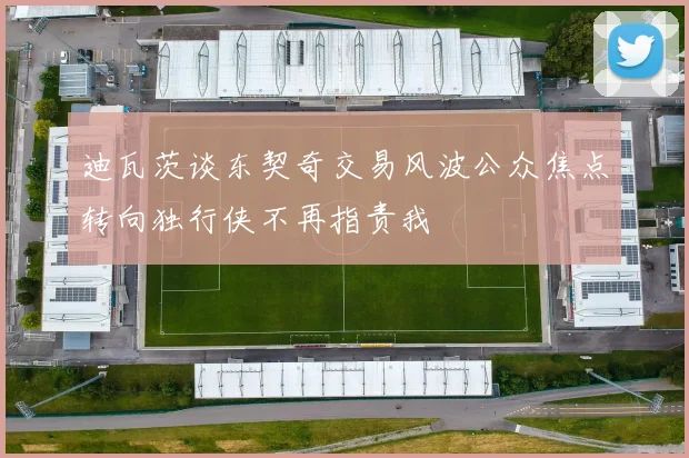 迪瓦茨谈东契奇交易风波公众焦点转向独行侠不再指责我