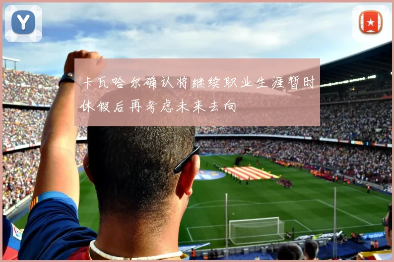 卡瓦哈尔确认将继续职业生涯暂时休假后再考虑未来去向