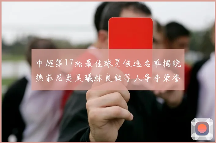 中超第17轮最佳球员候选名单揭晓热菲尼奥吴曦林良铭等人争夺荣誉