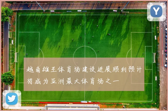 越南雄王体育场建设进展顺利预计将成为亚洲最大体育场之一