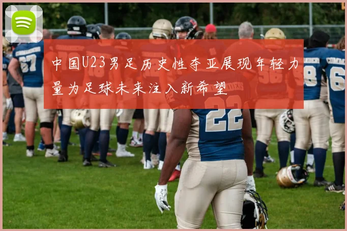 中国U23男足历史性夺亚展现年轻力量为足球未来注入新希望