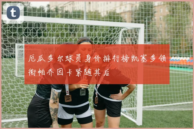 厄瓜多尔球员身价排行榜凯塞多领衔帕乔因卡紧随其后