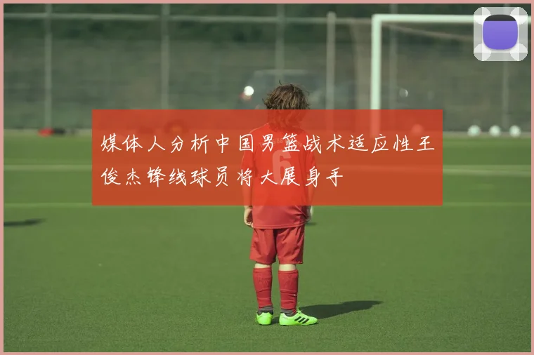 媒体人分析中国男篮战术适应性王俊杰锋线球员将大展身手
