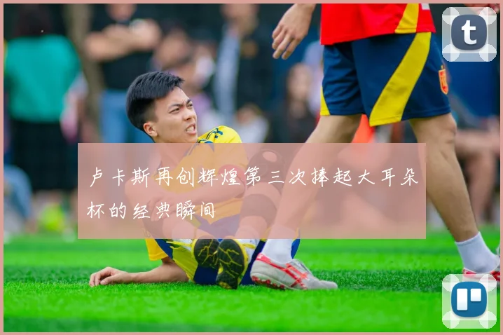 卢卡斯再创辉煌第三次捧起大耳朵杯的经典瞬间