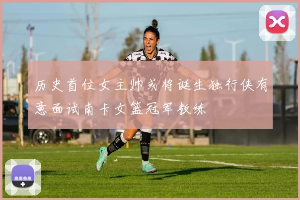 历史首位女主帅或将诞生独行侠有意面试南卡女篮冠军教练