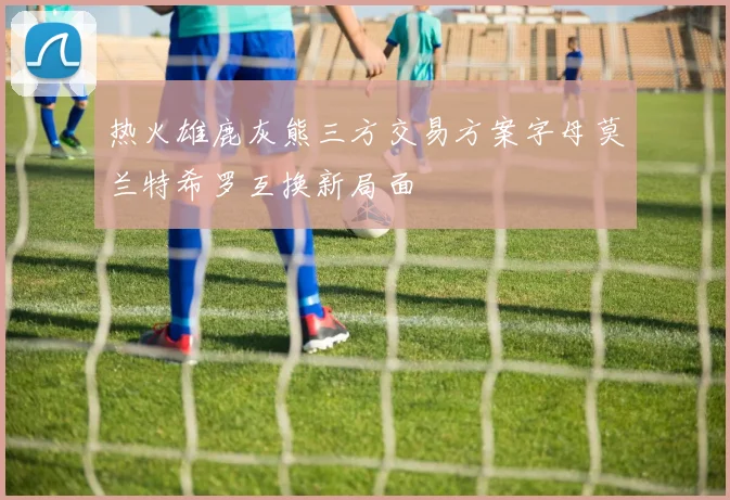 热火雄鹿灰熊三方交易方案字母莫兰特希罗互换新局面