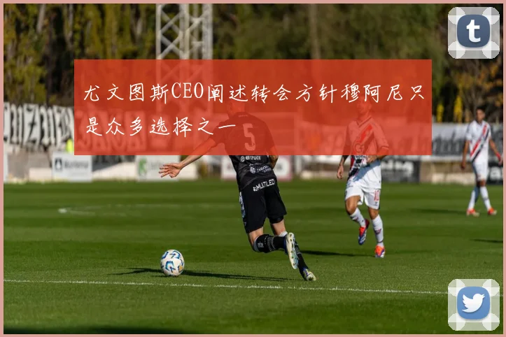 尤文图斯CEO阐述转会方针穆阿尼只是众多选择之一