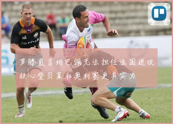 罗滕直言姆巴佩无法担任法国进攻核心登贝莱和奥利塞更具实力