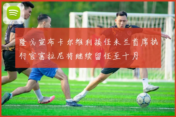 隆戈宣布卡尔维利接任米兰首席执行官富拉尼将继续留任至十月