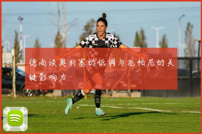 德尚谈奥利塞的低调与孔帕尼的关键影响力