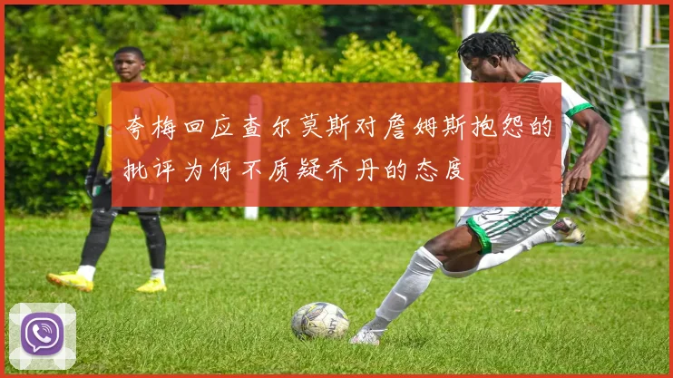 夸梅回应查尔莫斯对詹姆斯抱怨的批评为何不质疑乔丹的态度