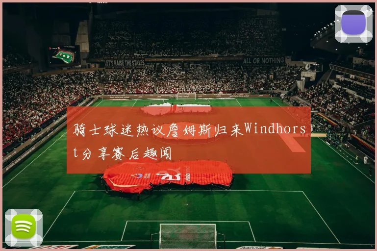 骑士球迷热议詹姆斯归来Windhorst分享赛后趣闻