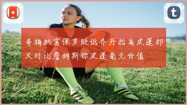 夸梅批富保罗贬低乔丹抬高皮蓬却又对比詹姆斯称皮蓬毫无价值