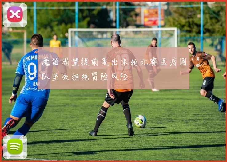 魔笛渴望提前复出末轮比赛医疗团队坚决拒绝冒险风险