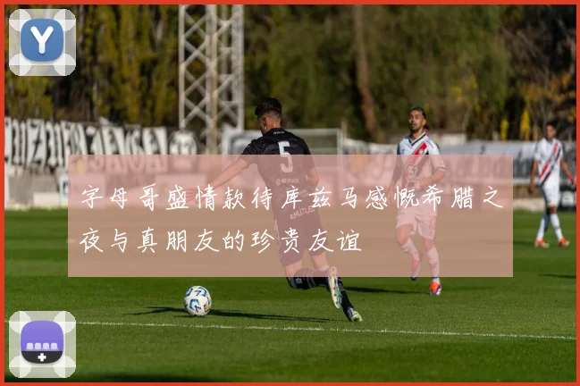 字母哥盛情款待库兹马感慨希腊之夜与真朋友的珍贵友谊