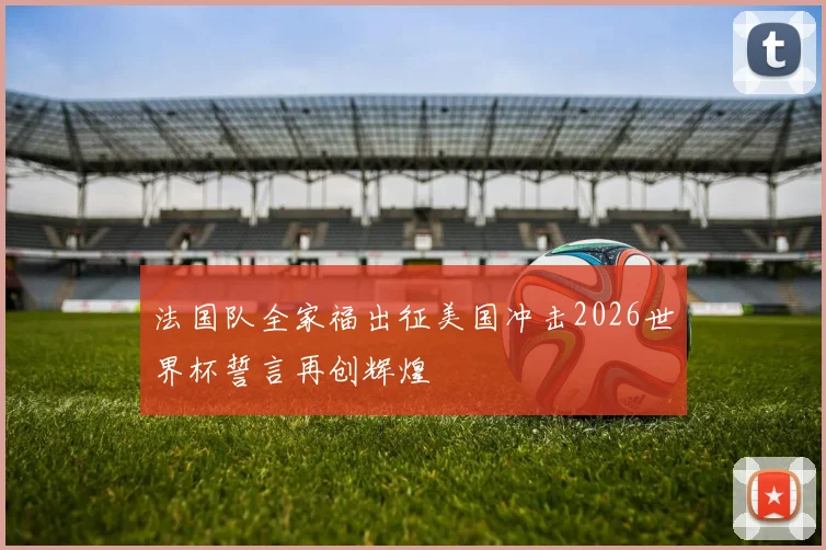 法国队全家福出征美国冲击2026世界杯誓言再创辉煌